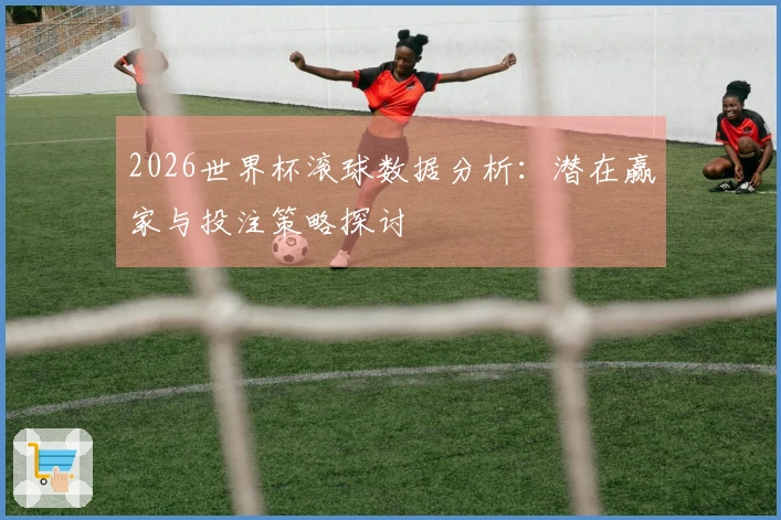 2026世界杯滚球数据分析：潜在赢家与投注策略探讨