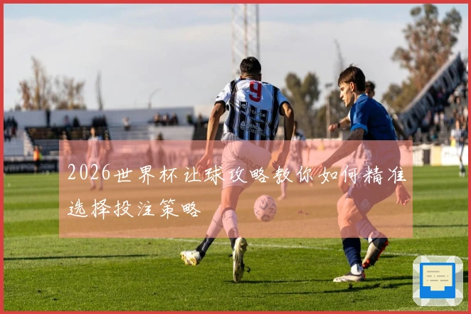2026世界杯让球攻略教你如何精准选择投注策略