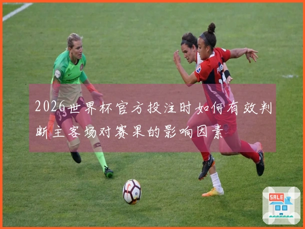 2026世界杯官方投注时如何有效判断主客场对赛果的影响因素