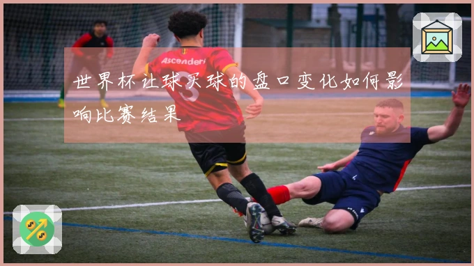 世界杯让球买球的盘口变化如何影响比赛结果