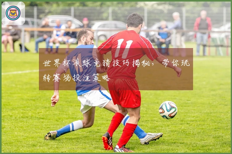 世界杯滚球竞猜技巧揭秘，带你玩转赛场投注策略